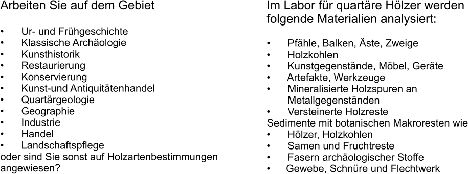 Arbeiten Sie auf dem Gebiet  	  Ur- und Frhgeschichte 	  Klassische Archologie 	  Kunsthistorik 	  Restaurierung 	  Konservierung 	  Kunst-und Antiquittenhandel 	  Quartrgeologie 	  Geographie 	  Industrie 	  Handel 	  Landschaftspflege oder sind Sie sonst auf Holzartenbestimmungen angewiesen?  Im Labor fr quartre Hlzer werden folgende Materialien analysiert:  	  Pfhle, Balken, ste, Zweige 	  Holzkohlen 	  Kunstgegenstnde, Mbel, Gerte 	  Artefakte, Werkzeuge 	  Mineralisierte Holzspuren an  Metallgegenstnden 	  Versteinerte Holzreste Sedimente mit botanischen Makroresten wie 	  Hlzer, Holzkohlen 	  Samen und Fruchtreste 	  Fasern archologischer Stoffe 	Gewebe, Schnre und Flechtwerk